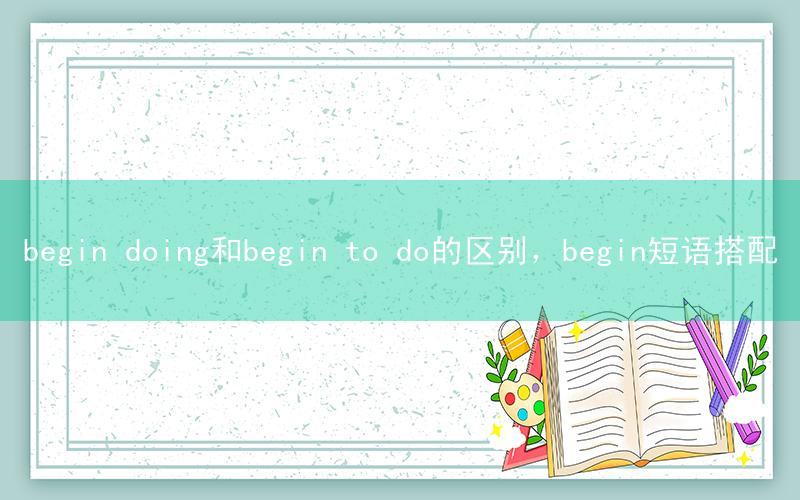begin doing和begin to do的区别，begin短语搭配